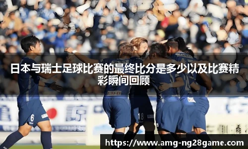 日本与瑞士足球比赛的最终比分是多少以及比赛精彩瞬间回顾